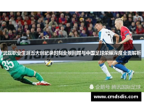武磊职业生涯五大创纪录时刻全景回顾与中国足球荣耀深度全面解析
